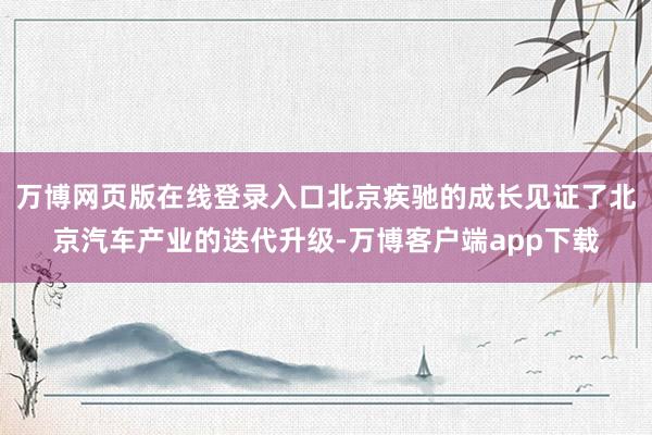 万博网页版在线登录入口北京疾驰的成长见证了北京汽车产业的迭代升级-万博客户端app下载