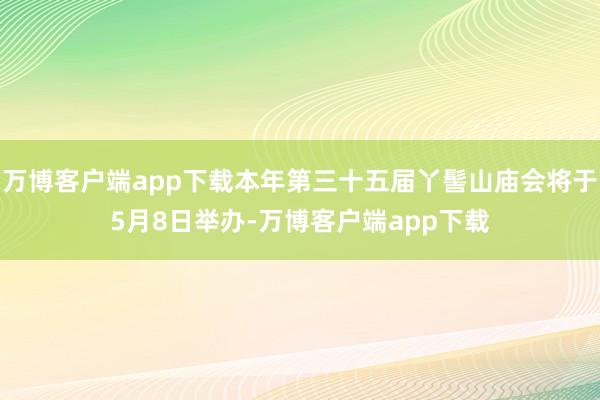 万博客户端app下载本年第三十五届丫髻山庙会将于5月8日举办-万博客户端app下载