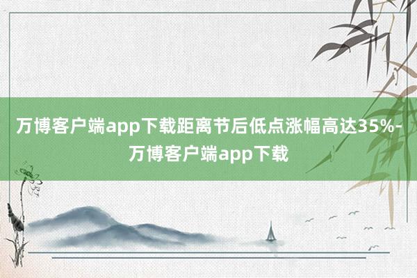 万博客户端app下载距离节后低点涨幅高达35%-万博客户端app下载