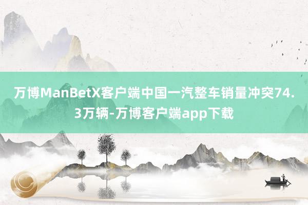 万博ManBetX客户端中国一汽整车销量冲突74.3万辆-万博客户端app下载