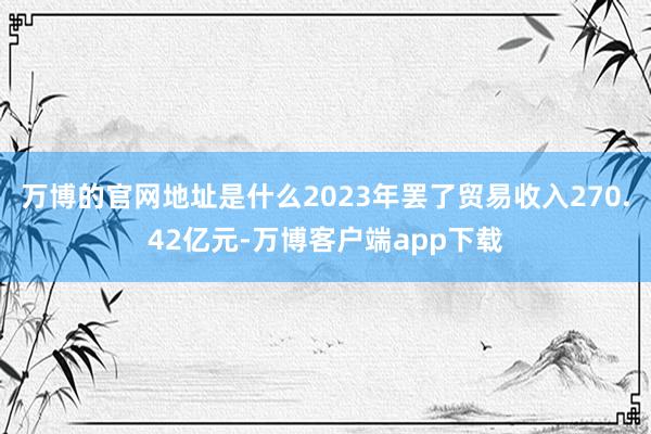 万博的官网地址是什么2023年罢了贸易收入270.42亿元-万博客户端app下载