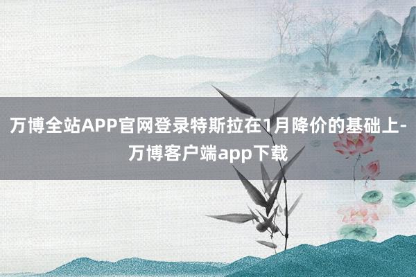 万博全站APP官网登录特斯拉在1月降价的基础上-万博客户端app下载