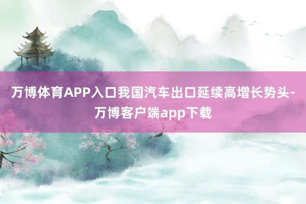 万博体育APP入口我国汽车出口延续高增长势头-万博客户端app下载