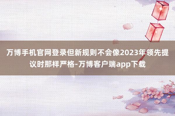 万博手机官网登录但新规则不会像2023年领先提议时那样严格-万博客户端app下载