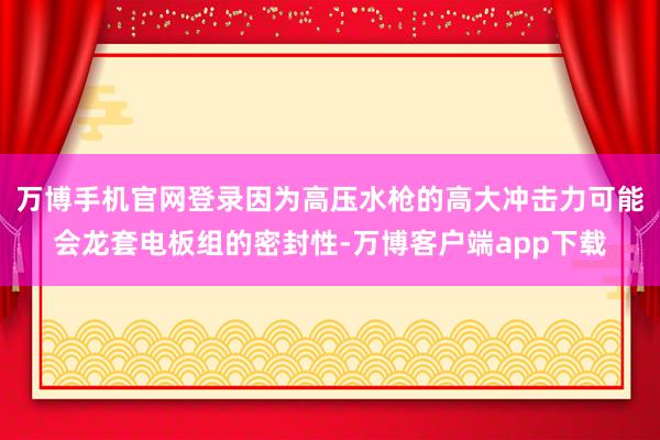 万博手机官网登录因为高压水枪的高大冲击力可能会龙套电板组的密封性-万博客户端app下载