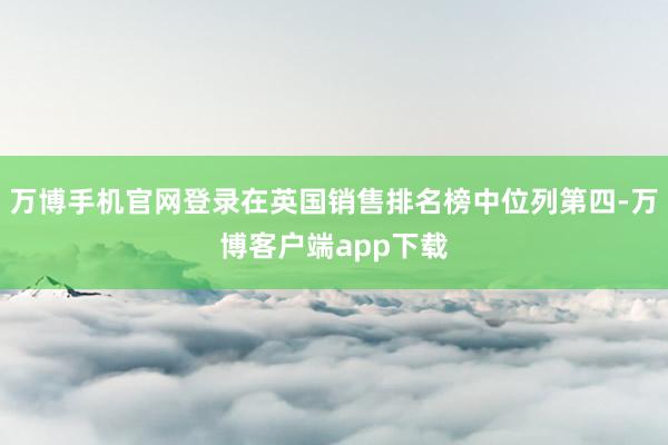 万博手机官网登录在英国销售排名榜中位列第四-万博客户端app下载