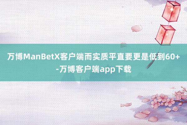 万博ManBetX客户端而实质平直要更是低到60+-万博客户端app下载