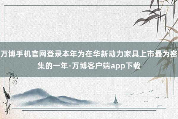 万博手机官网登录本年为在华新动力家具上市最为密集的一年-万博客户端app下载