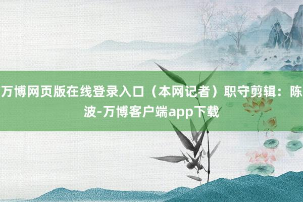 万博网页版在线登录入口（本网记者）职守剪辑：陈波-万博客户端app下载