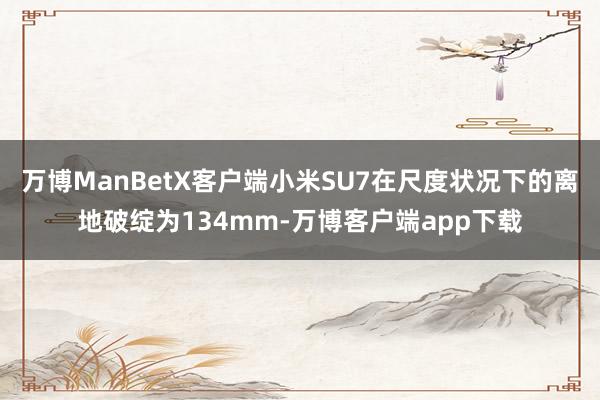 万博ManBetX客户端小米SU7在尺度状况下的离地破绽为134mm-万博客户端app下载