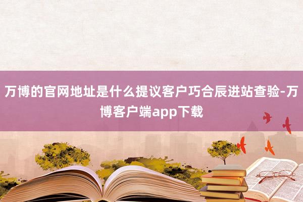 万博的官网地址是什么提议客户巧合辰进站查验-万博客户端app下载