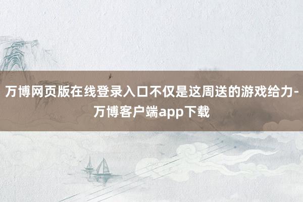 万博网页版在线登录入口不仅是这周送的游戏给力-万博客户端app下载