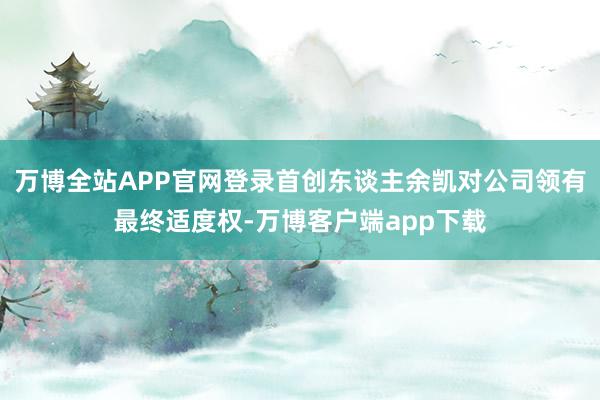 万博全站APP官网登录首创东谈主余凯对公司领有最终适度权-万博客户端app下载