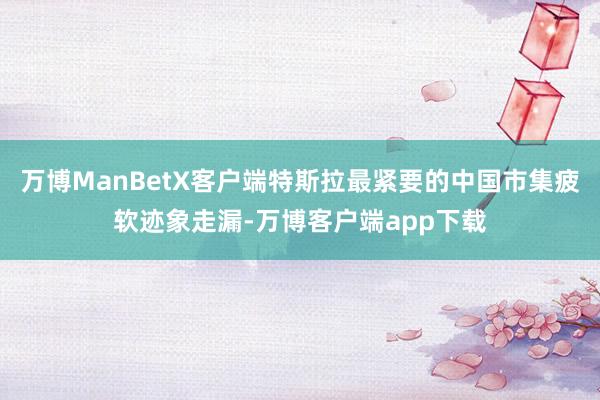 万博ManBetX客户端特斯拉最紧要的中国市集疲软迹象走漏-万博客户端app下载