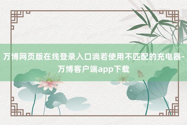 万博网页版在线登录入口淌若使用不匹配的充电器-万博客户端app下载