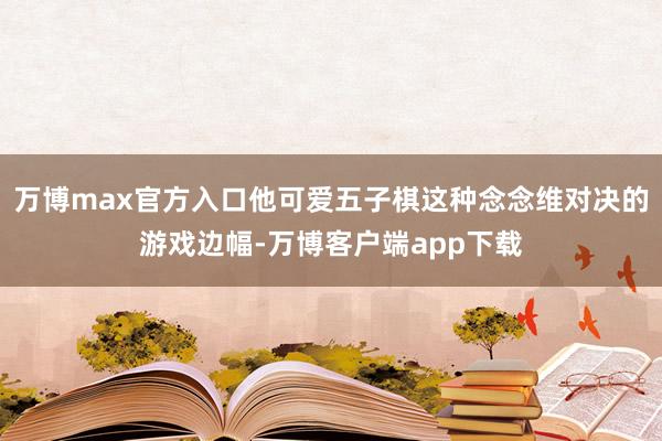 万博max官方入口他可爱五子棋这种念念维对决的游戏边幅-万博客户端app下载