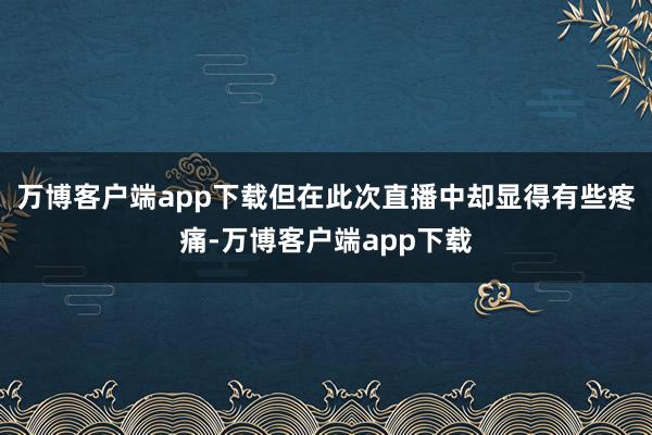 万博客户端app下载但在此次直播中却显得有些疼痛-万博客户端app下载