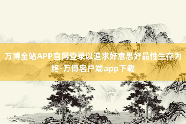 万博全站APP官网登录以追求好意思好品性生存为终-万博客户端app下载