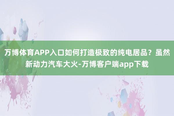 万博体育APP入口如何打造极致的纯电居品？虽然新动力汽车大火-万博客户端app下载