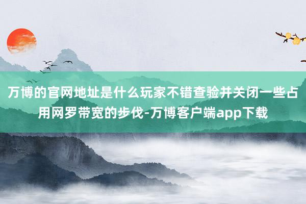 万博的官网地址是什么玩家不错查验并关闭一些占用网罗带宽的步伐-万博客户端app下载