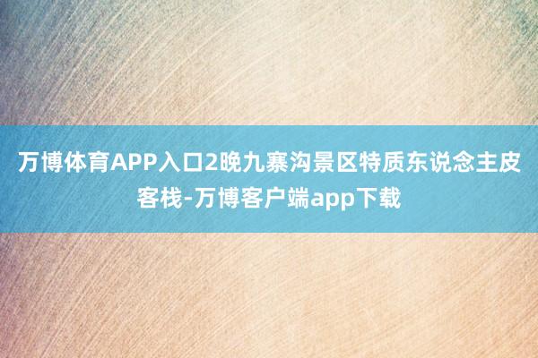 万博体育APP入口2晚九寨沟景区特质东说念主皮客栈-万博客户端app下载