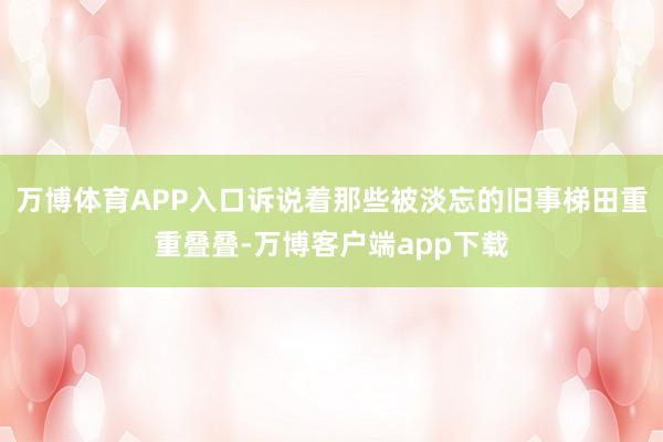 万博体育APP入口诉说着那些被淡忘的旧事梯田重重叠叠-万博客户端app下载