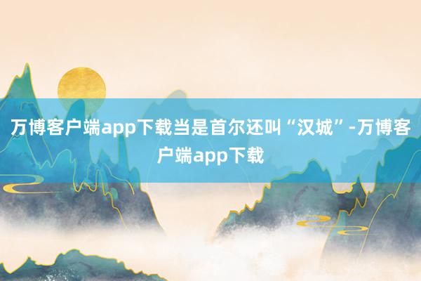 万博客户端app下载当是首尔还叫“汉城”-万博客户端app下载