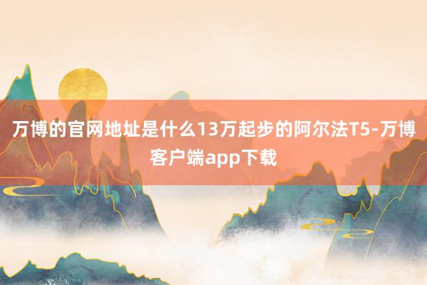 万博的官网地址是什么13万起步的阿尔法T5-万博客户端app下载