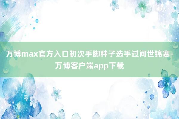 万博max官方入口初次手脚种子选手过问世锦赛-万博客户端app下载