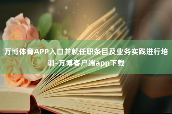 万博体育APP入口并就任职条目及业务实践进行培训-万博客户端app下载