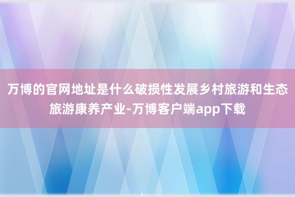 万博的官网地址是什么破损性发展乡村旅游和生态旅游康养产业-万博客户端app下载