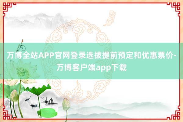 万博全站APP官网登录选拔提前预定和优惠票价-万博客户端app下载