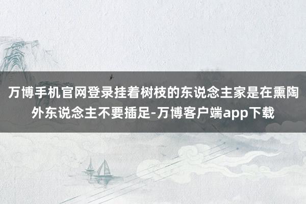 万博手机官网登录挂着树枝的东说念主家是在熏陶外东说念主不要插足-万博客户端app下载