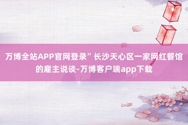 万博全站APP官网登录”长沙天心区一家网红餐馆的雇主说谈-万博客户端app下载