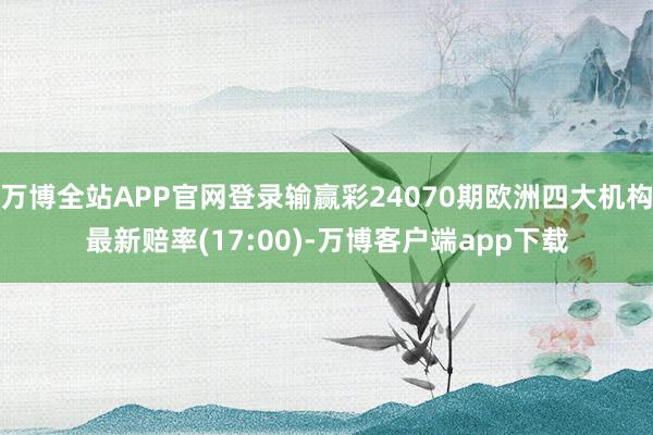 万博全站APP官网登录输赢彩24070期欧洲四大机构最新赔率(17:00)-万博客户端app下载