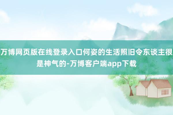 万博网页版在线登录入口何姿的生活照旧令东谈主很是神气的-万博客户端app下载