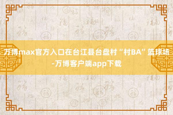 万博max官方入口在台江县台盘村“村BA”篮球场-万博客户端app下载