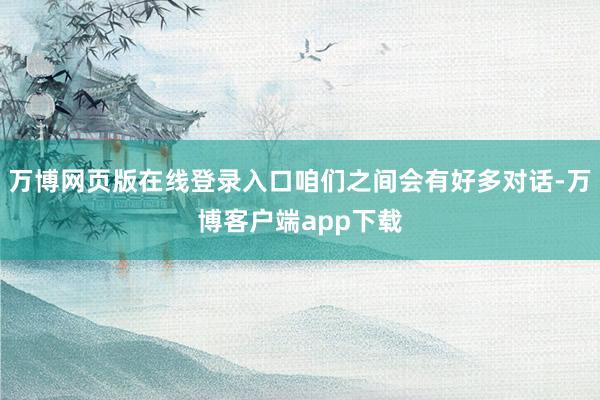 万博网页版在线登录入口咱们之间会有好多对话-万博客户端app下载