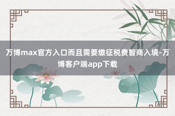 万博max官方入口而且需要缴征税费智商入境-万博客户端app下载