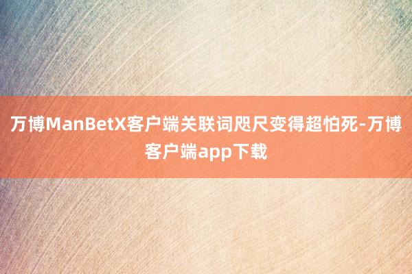 万博ManBetX客户端关联词咫尺变得超怕死-万博客户端app下载