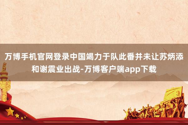 万博手机官网登录中国竭力于队此番并未让苏炳添和谢震业出战-万博客户端app下载