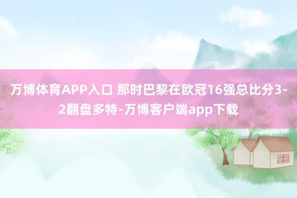 万博体育APP入口 那时巴黎在欧冠16强总比分3-2翻盘多特-万博客户端app下载