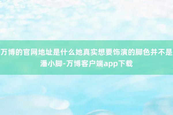 万博的官网地址是什么她真实想要饰演的脚色并不是潘小脚-万博客户端app下载