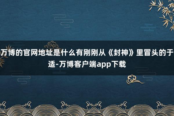 万博的官网地址是什么有刚刚从《封神》里冒头的于适-万博客户端app下载