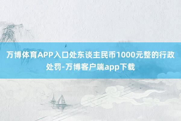 万博体育APP入口处东谈主民币1000元整的行政处罚-万博客户端app下载