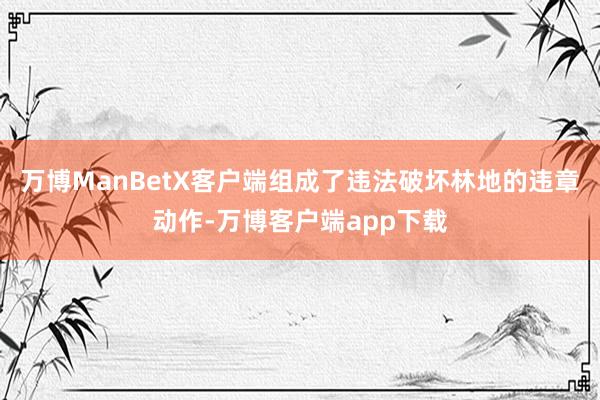 万博ManBetX客户端组成了违法破坏林地的违章动作-万博客户端app下载