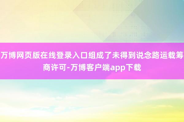 万博网页版在线登录入口组成了未得到说念路运载筹商许可-万博客户端app下载