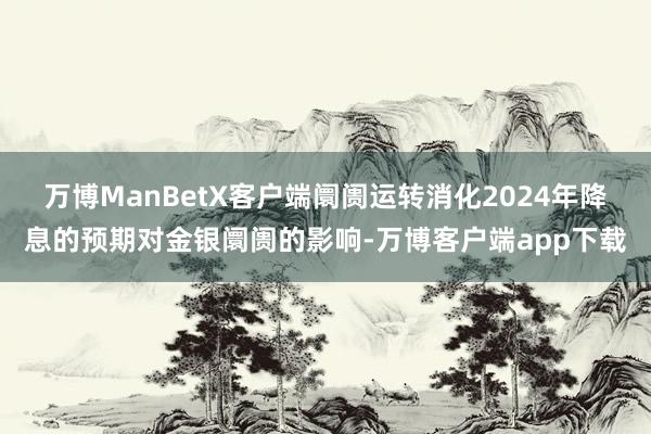 万博ManBetX客户端阛阓运转消化2024年降息的预期对金银阛阓的影响-万博客户端app下载