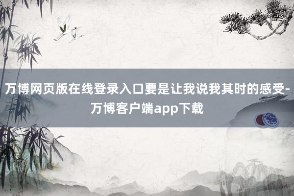 万博网页版在线登录入口要是让我说我其时的感受-万博客户端app下载