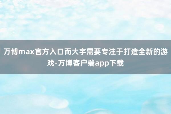 万博max官方入口而大宇需要专注于打造全新的游戏-万博客户端app下载